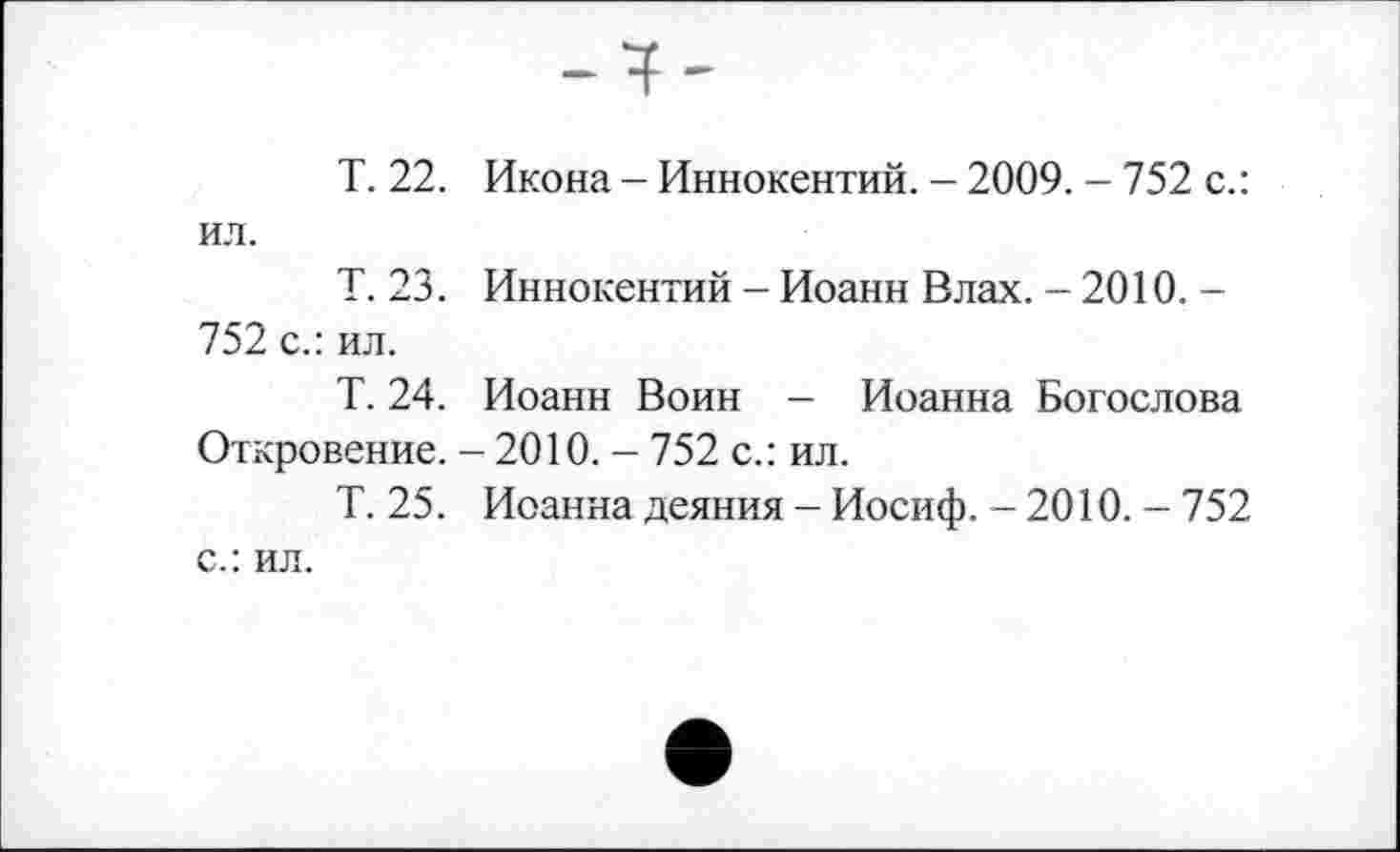 ﻿T. 22. Икона - Иннокентий. - 2009. - 752 с.: ил.
Т. 23. Иннокентий - Иоанн Влах. - 2010. -752 с.: ил.
Т. 24. Иоанн Воин - Иоанна Богослова Откровение. - 2010. - 752 с.: ил.
Т. 25. Иоанна деяния - Иосиф. - 2010. - 752 с.: ил.